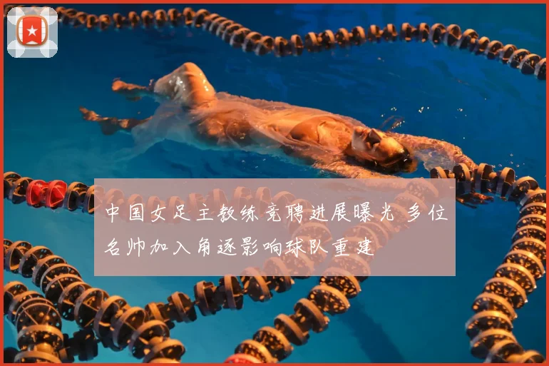 中国女足主教练竞聘进展曝光 多位名帅加入角逐影响球队重建