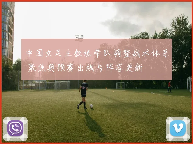 中国女足主教练带队调整战术体系 聚焦奥预赛出线与阵容更新