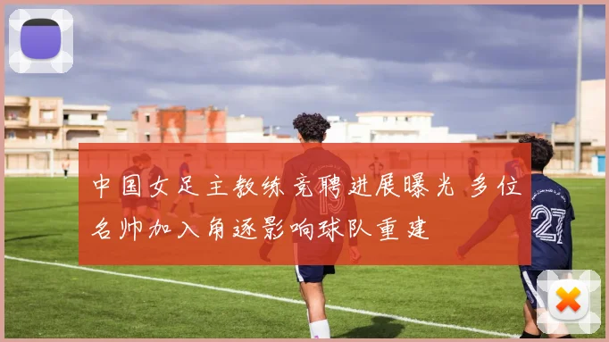 中国女足主教练竞聘进展曝光 多位名帅加入角逐影响球队重建